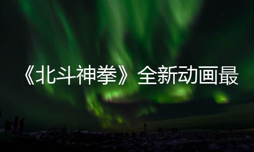 拳全新北斗神动画0日最新正式预告月1开播