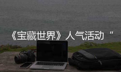 探索界奖励全新宝限活动蒂洛归，马基人气踪的藏世失时回鸭鸭遗物赢取