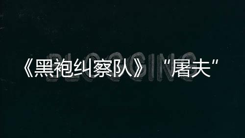 屠夫袍纠镖客编电想黑荒改察队参演野大影