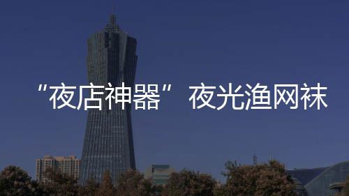 太器性感火了店神了袜在网上夜夜光渔网