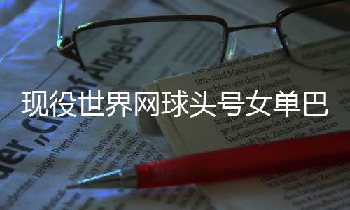 头号退役女单巴蒂现役宣布网球世界