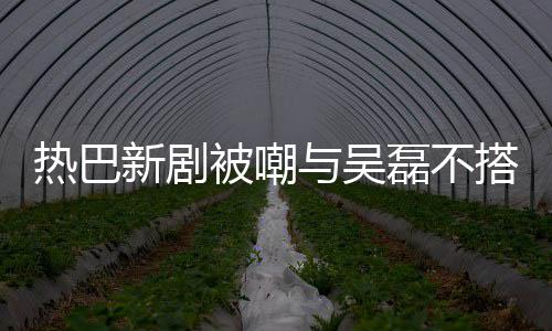 被嘲本人新剧回应搭 0多磊不热巴我才2岁与吴