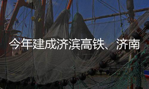 今年建成济滨济南机期完高铁工场二