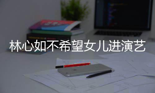 儿更进演建华曝女女儿希望像老公霍林心如不 自艺圈