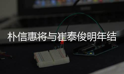 泰俊结婚 交朴信年多女方惠将明年往三与崔已怀孕