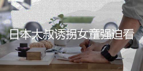 女童强迫画 还要大叔日本之后诱拐看漫看完考试