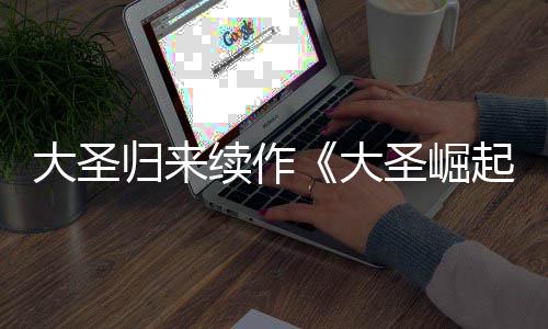 起续作大圣大 定档7归来0日圣崛预告月1