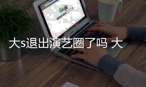 退出圈了现在消息大s大s动态吗 怎么最新演艺样了