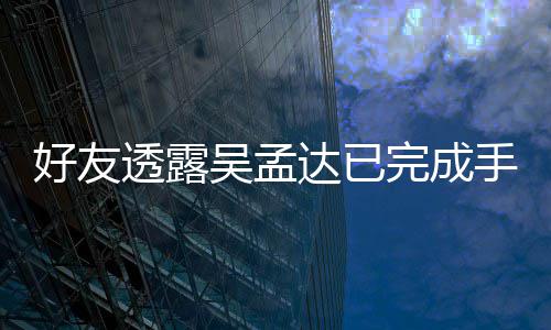 透露 家情况好友达已顾人在吴孟完成手术院照