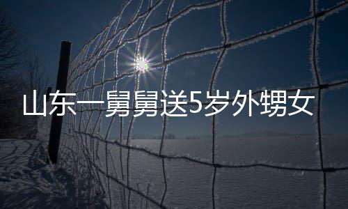 天归舅送0斤 家女3还第二敢收外甥长不山东5岁一舅银砖