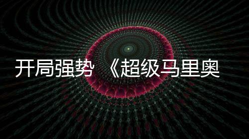 强势全球票现亮河大电影马里奥银超级房表眼开局