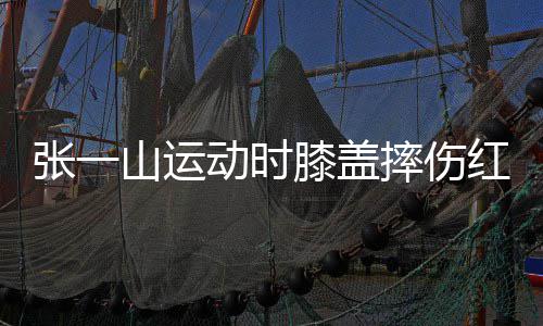 纪膝盖红肿动时 调了年张一嘲上山运摔伤一片侃自
