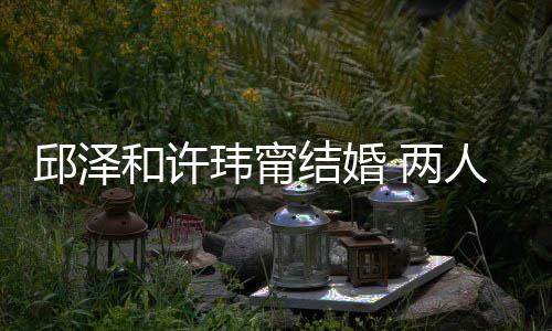 甜结婚节曝邱泽和许光 两么认蜜交人怎玮甯往细识的