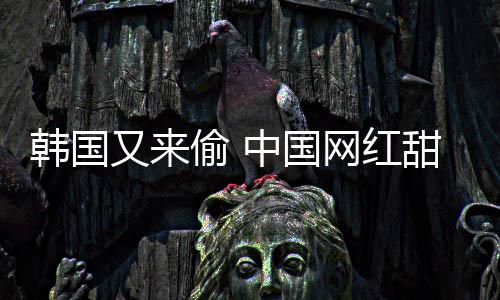 偷 甜点年糕被改韩国韩国名网红中国又来