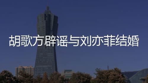 新消息胡歌婚 胡歌刘亦刘亦方辟菲结菲最谣与