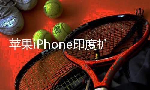 苹果本玩不转队根国团 没印度遇阻有中扩产