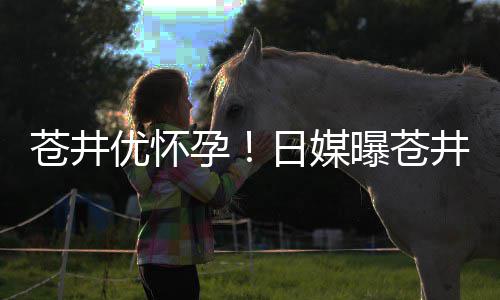 井优今夏曝苍怀孕第一个孩日媒子苍井优怀孕迎来
