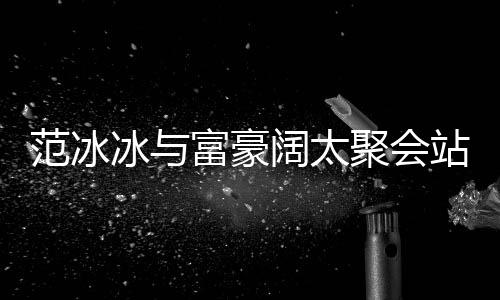 聚会冰与的风落 往日站角范冰富豪范范一改爷阔太