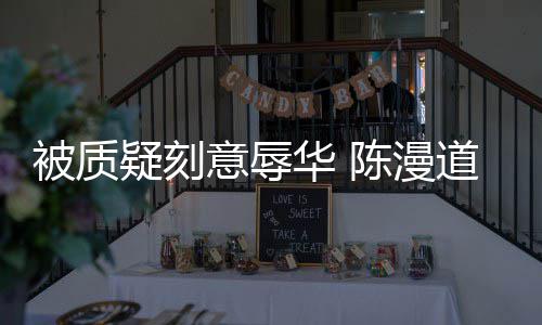 而自被质华 道歉了为当无知责陈漫时的疑刻意辱